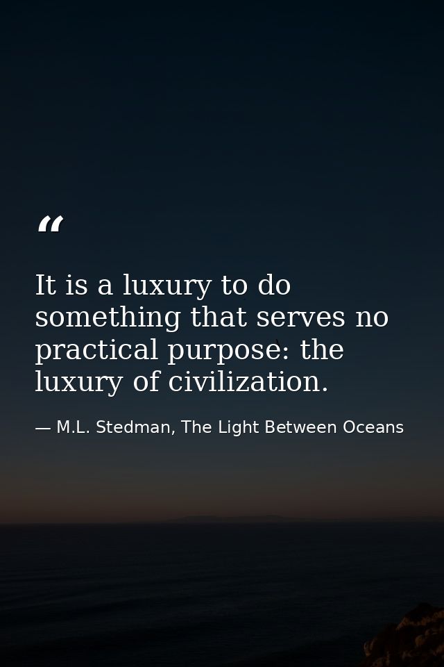 It is a luxury to do something that serves no practical purpose: the luxury of civilization. — M.L. Stedman, The Light Between Oceans