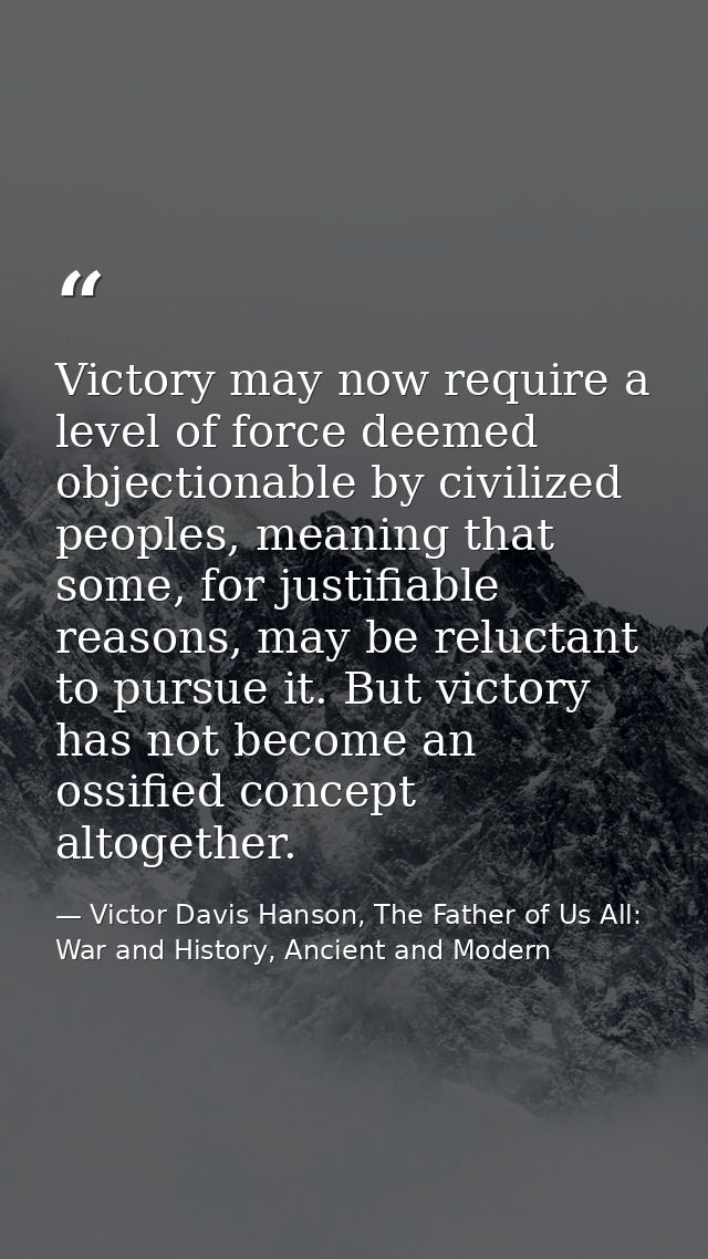 Victory may now require a level of force deemed objectionable by civilized peoples, meaning that some, for justifiable r — Victor Davis Hanson, The Father of Us All: War and History, Ancient and Modern