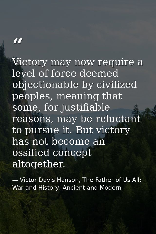 Victory may now require a level of force deemed objectionable by civilized peoples, meaning that some, for justifiable r — Victor Davis Hanson, The Father of Us All: War and History, Ancient and Modern