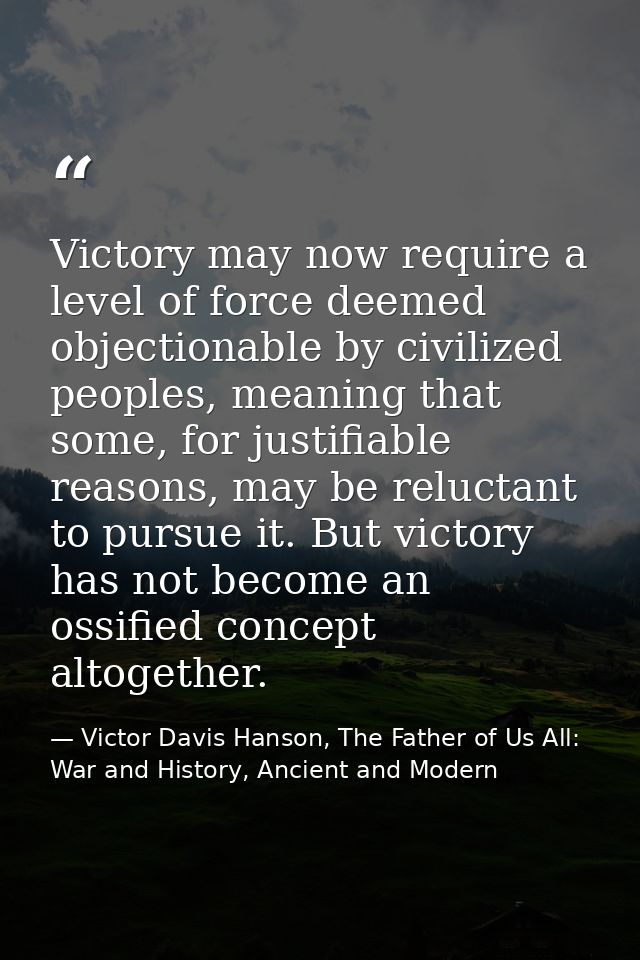 Victory may now require a level of force deemed objectionable by civilized peoples, meaning that some, for justifiable r — Victor Davis Hanson, The Father of Us All: War and History, Ancient and Modern