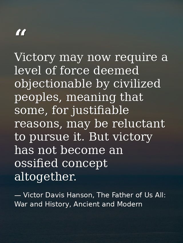 Victory may now require a level of force deemed objectionable by civilized peoples, meaning that some, for justifiable r — Victor Davis Hanson, The Father of Us All: War and History, Ancient and Modern