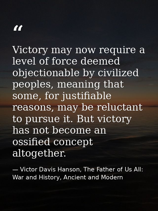 Victory may now require a level of force deemed objectionable by civilized peoples, meaning that some, for justifiable r — Victor Davis Hanson, The Father of Us All: War and History, Ancient and Modern