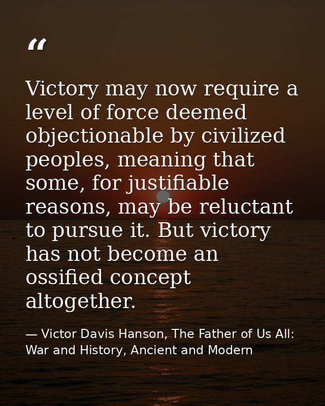 Victory may now require a level of force deemed objectionable by civilized peoples, meaning that some, for justifiable r — Victor Davis Hanson, The Father of Us All: War and History, Ancient and Modern