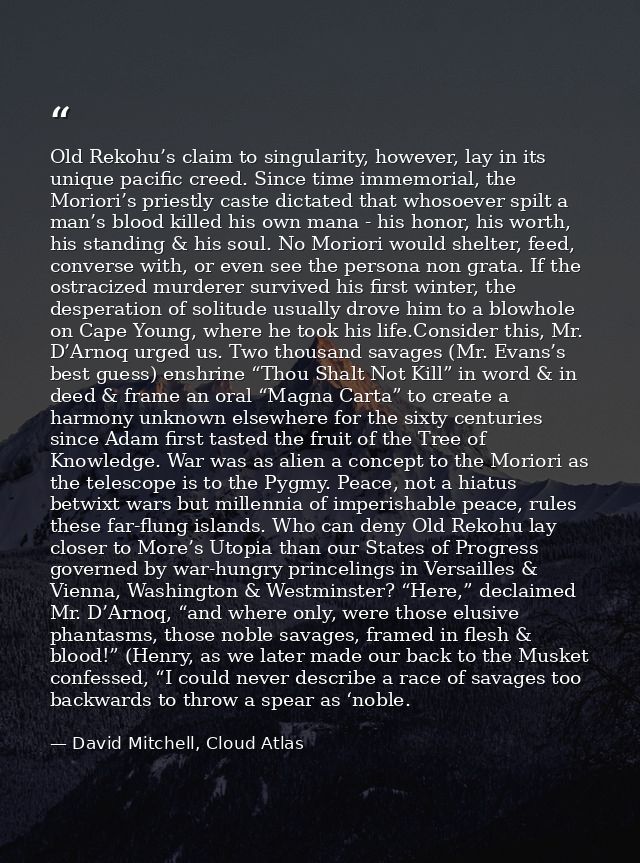 Old Rekohu’s claim to singularity, however, lay in its unique pacific creed. Since time immemorial, the Moriori’s priest — David Mitchell, Cloud Atlas