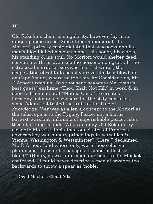 Old Rekohu’s claim to singularity, however, lay in its unique pacific creed. Since time immemorial, the Moriori’s priest — David Mitchell, Cloud Atlas