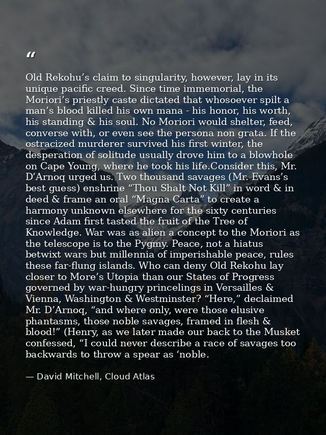 Old Rekohu’s claim to singularity, however, lay in its unique pacific creed. Since time immemorial, the Moriori’s priest — David Mitchell, Cloud Atlas