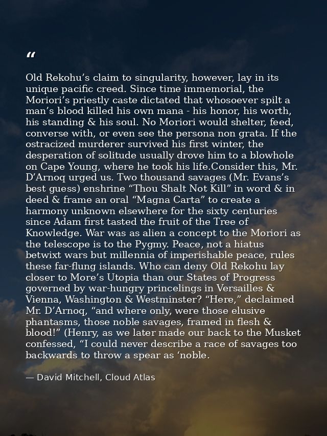 Old Rekohu’s claim to singularity, however, lay in its unique pacific creed. Since time immemorial, the Moriori’s priest — David Mitchell, Cloud Atlas