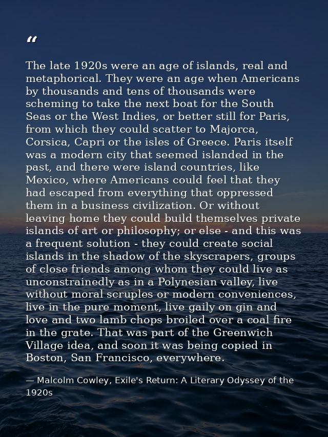 The late 1920s were an age of islands, real and metaphorical. They were an age when Americans by thousands and tens of t — Malcolm Cowley, Exile's Return: A Literary Odyssey of the 1920s