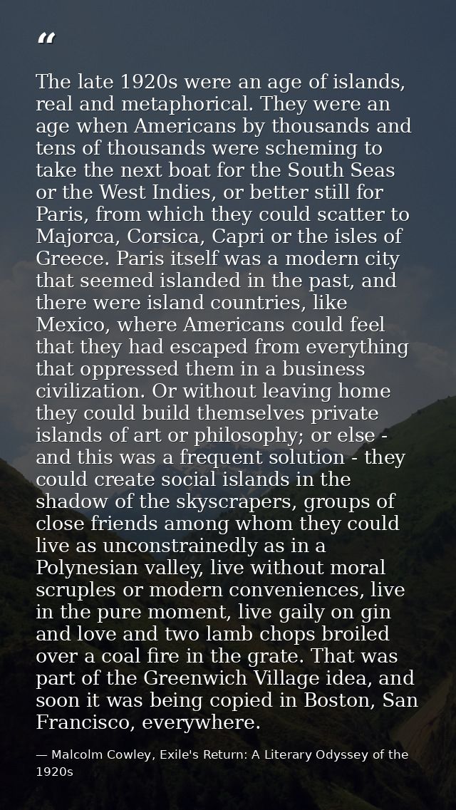 The late 1920s were an age of islands, real and metaphorical. They were an age when Americans by thousands and tens of t — Malcolm Cowley, Exile's Return: A Literary Odyssey of the 1920s