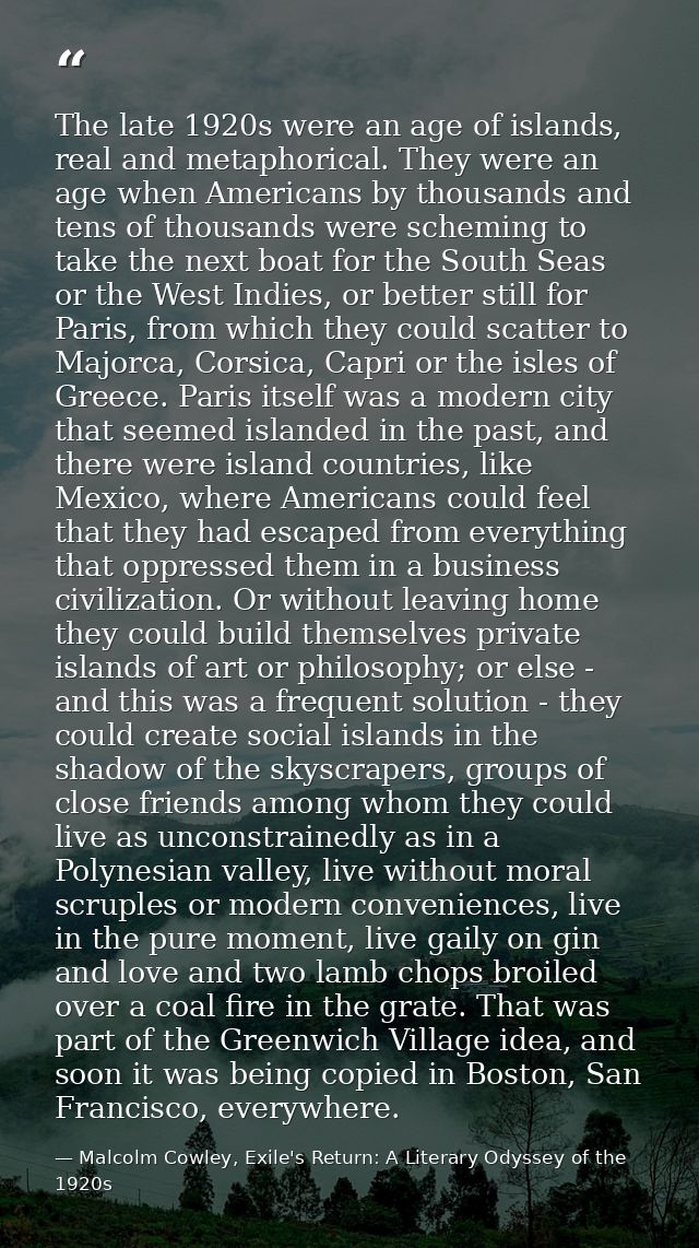 The late 1920s were an age of islands, real and metaphorical. They were an age when Americans by thousands and tens of t — Malcolm Cowley, Exile's Return: A Literary Odyssey of the 1920s
