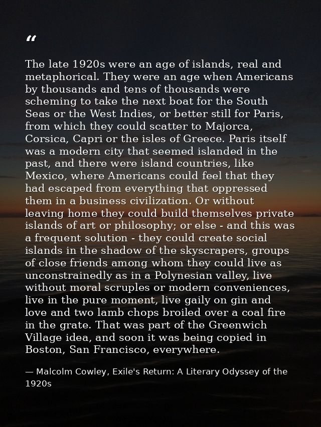 The late 1920s were an age of islands, real and metaphorical. They were an age when Americans by thousands and tens of t — Malcolm Cowley, Exile's Return: A Literary Odyssey of the 1920s