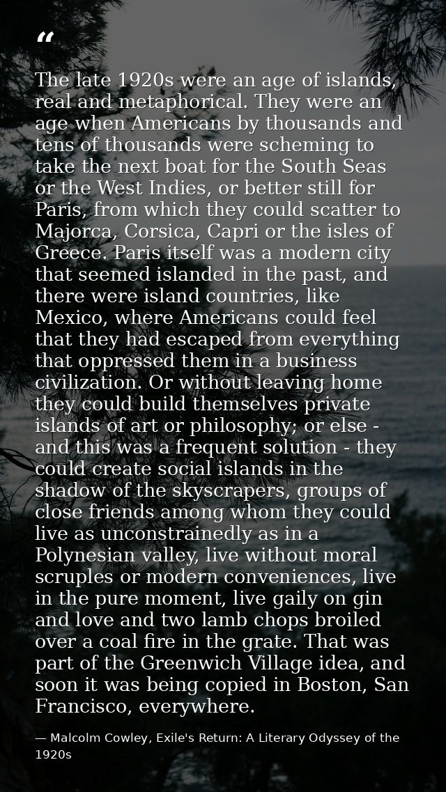 The late 1920s were an age of islands, real and metaphorical. They were an age when Americans by thousands and tens of t — Malcolm Cowley, Exile's Return: A Literary Odyssey of the 1920s