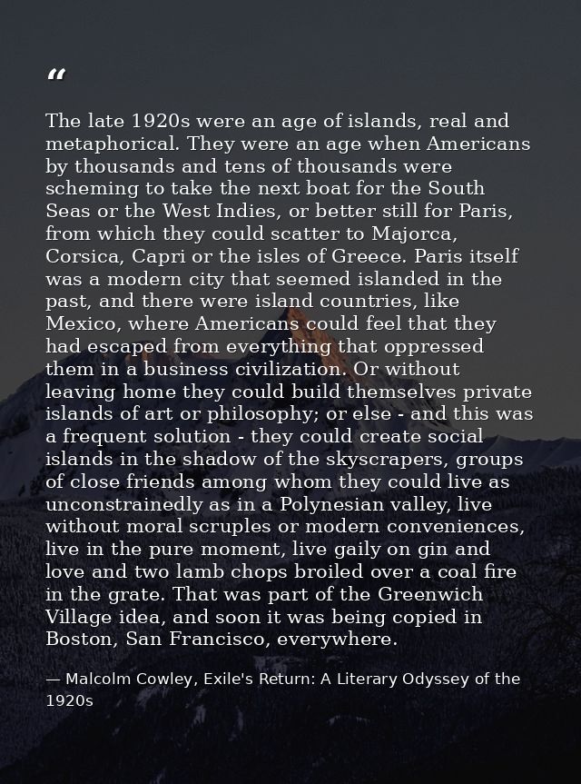 The late 1920s were an age of islands, real and metaphorical. They were an age when Americans by thousands and tens of t — Malcolm Cowley, Exile's Return: A Literary Odyssey of the 1920s
