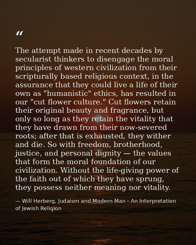 The attempt made in recent decades by secularist thinkers to disengage the moral principles of western civilization from — Will Herberg, Judaism and Modern Man - An Interpretation of Jewish Religion