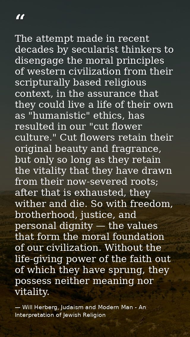 The attempt made in recent decades by secularist thinkers to disengage the moral principles of western civilization from — Will Herberg, Judaism and Modern Man - An Interpretation of Jewish Religion