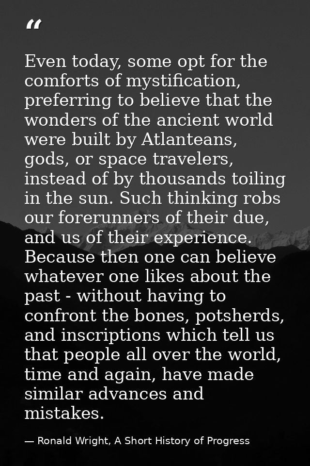 Even today, some opt for the comforts of mystification, preferring to believe that the wonders of the ancient world were — Ronald Wright, A Short History of Progress