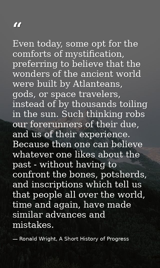Even today, some opt for the comforts of mystification, preferring to believe that the wonders of the ancient world were — Ronald Wright, A Short History of Progress