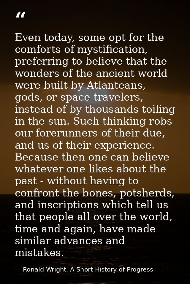 Even today, some opt for the comforts of mystification, preferring to believe that the wonders of the ancient world were — Ronald Wright, A Short History of Progress