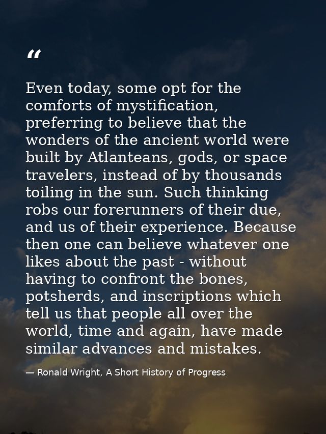 Even today, some opt for the comforts of mystification, preferring to believe that the wonders of the ancient world were — Ronald Wright, A Short History of Progress