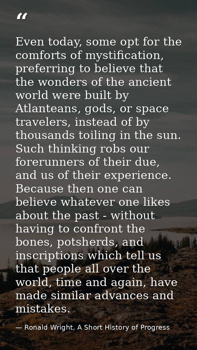 Even today, some opt for the comforts of mystification, preferring to believe that the wonders of the ancient world were — Ronald Wright, A Short History of Progress