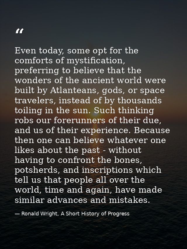 Even today, some opt for the comforts of mystification, preferring to believe that the wonders of the ancient world were — Ronald Wright, A Short History of Progress