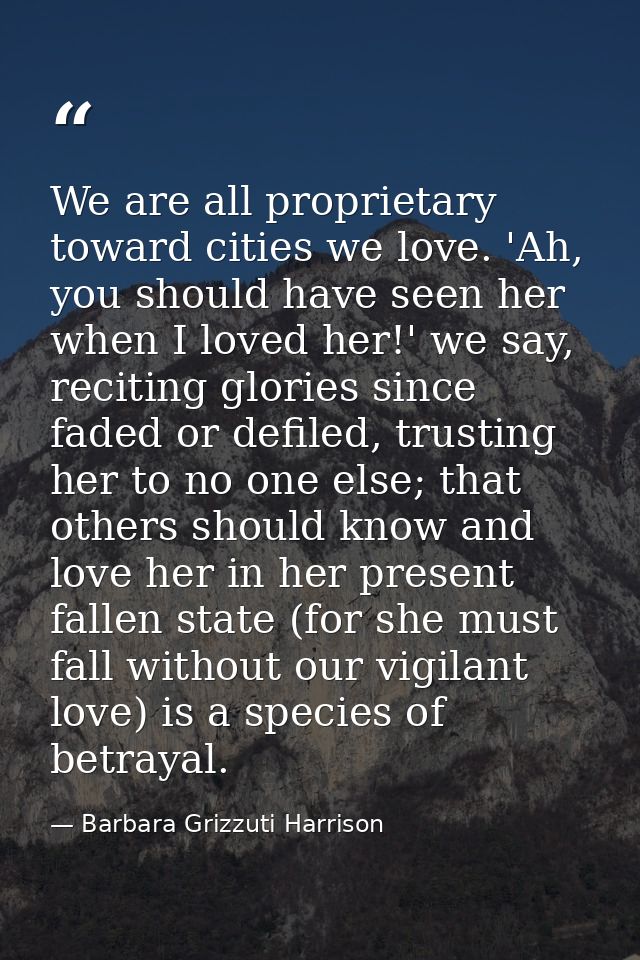 We are all proprietary toward cities we love. 'Ah, you should have seen her when I loved her!' we say, reciting glories  — Barbara Grizzuti Harrison