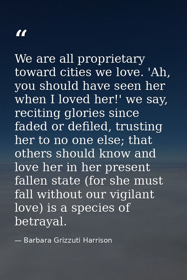 We are all proprietary toward cities we love. 'Ah, you should have seen her when I loved her!' we say, reciting glories  — Barbara Grizzuti Harrison