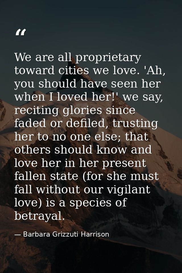 We are all proprietary toward cities we love. 'Ah, you should have seen her when I loved her!' we say, reciting glories  — Barbara Grizzuti Harrison
