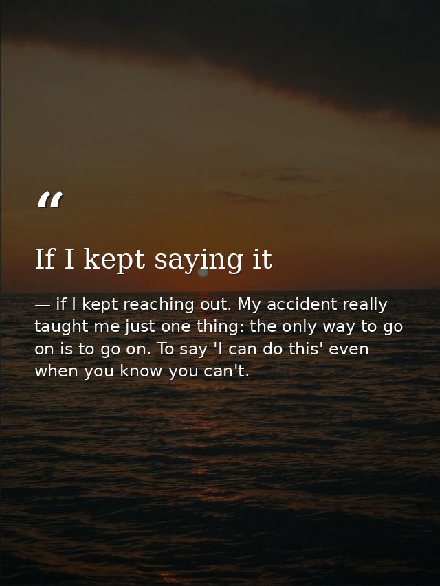 If I kept saying it — if I kept reaching out. My accident really taught me just one thing: the only way to go on is to go on. To say 'I can do this' even when you know you can't.