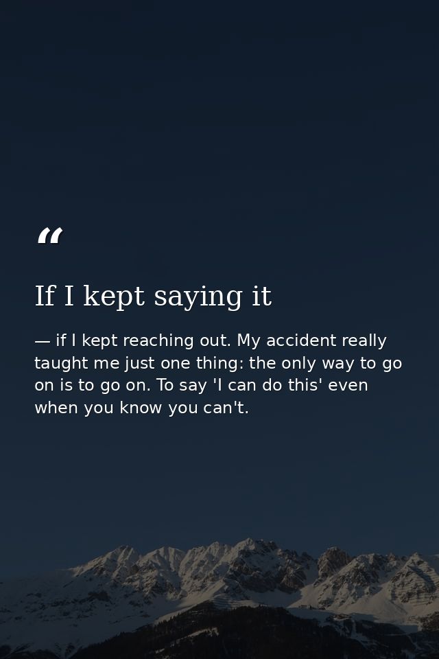 If I kept saying it — if I kept reaching out. My accident really taught me just one thing: the only way to go on is to go on. To say 'I can do this' even when you know you can't.
