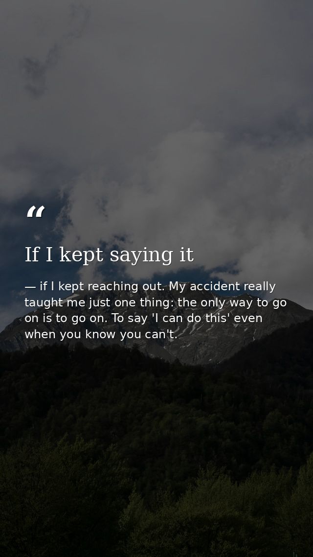 If I kept saying it — if I kept reaching out. My accident really taught me just one thing: the only way to go on is to go on. To say 'I can do this' even when you know you can't.