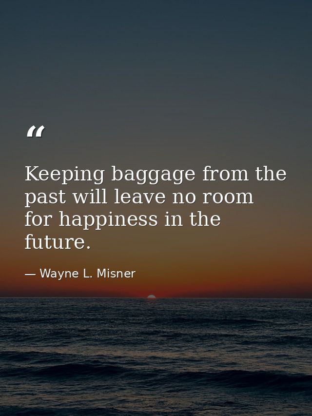 Keeping baggage from the past will leave no room for happiness in the future. — Wayne L. Misner