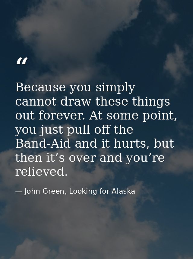 Because you simply cannot draw these things out forever. At some point, you just pull off the Band-Aid and it hurts, but — John Green, Looking for Alaska