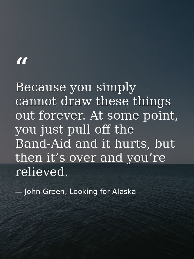 Because you simply cannot draw these things out forever. At some point, you just pull off the Band-Aid and it hurts, but — John Green, Looking for Alaska