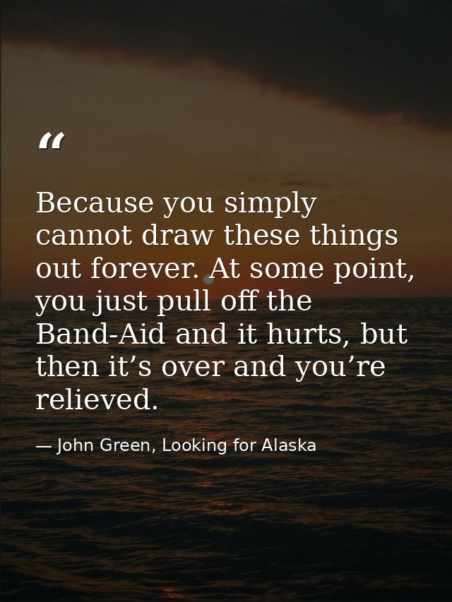 Because you simply cannot draw these things out forever. At some point, you just pull off the Band-Aid and it hurts, but — John Green, Looking for Alaska