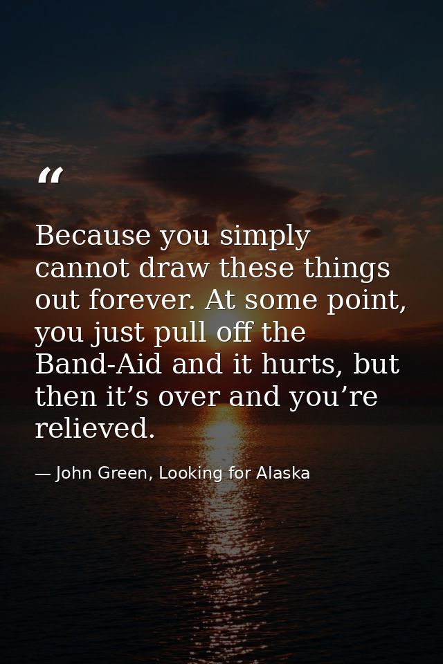 Because you simply cannot draw these things out forever. At some point, you just pull off the Band-Aid and it hurts, but — John Green, Looking for Alaska