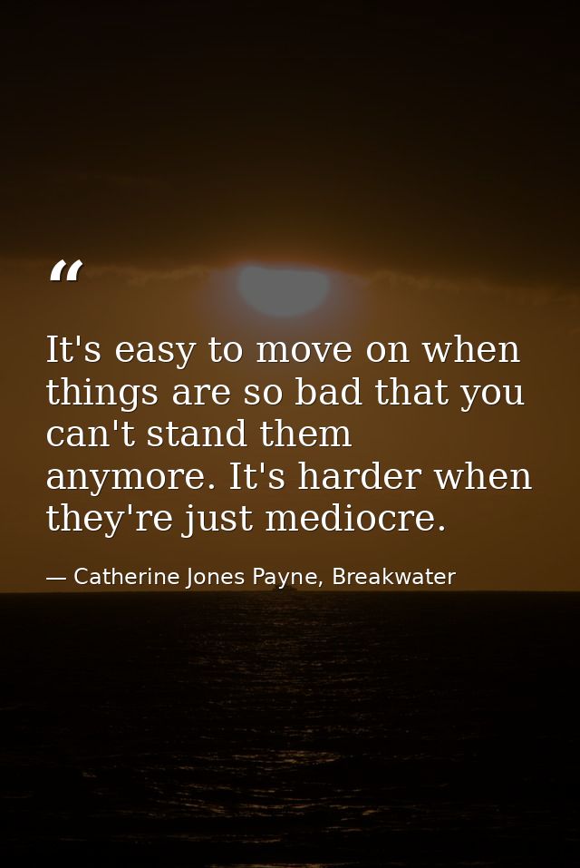 It's easy to move on when things are so bad that you can't stand them anymore. It's harder when they're just mediocre. — Catherine Jones Payne, Breakwater