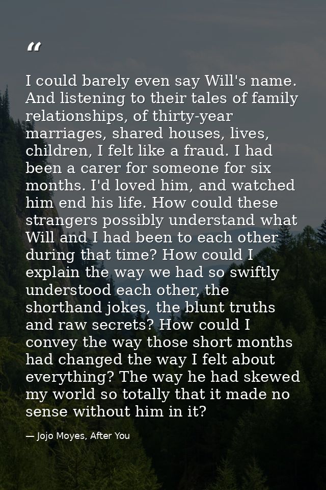 I could barely even say Will's name. And listening to their tales of family relationships, of thirty-year marriages, sha — Jojo Moyes, After You