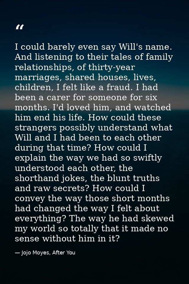 I could barely even say Will's name. And listening to their tales of family relationships, of thirty-year marriages, sha — Jojo Moyes, After You