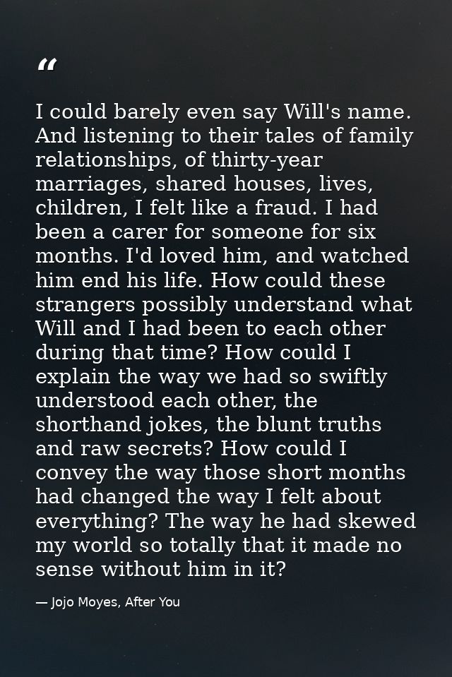I could barely even say Will's name. And listening to their tales of family relationships, of thirty-year marriages, sha — Jojo Moyes, After You
