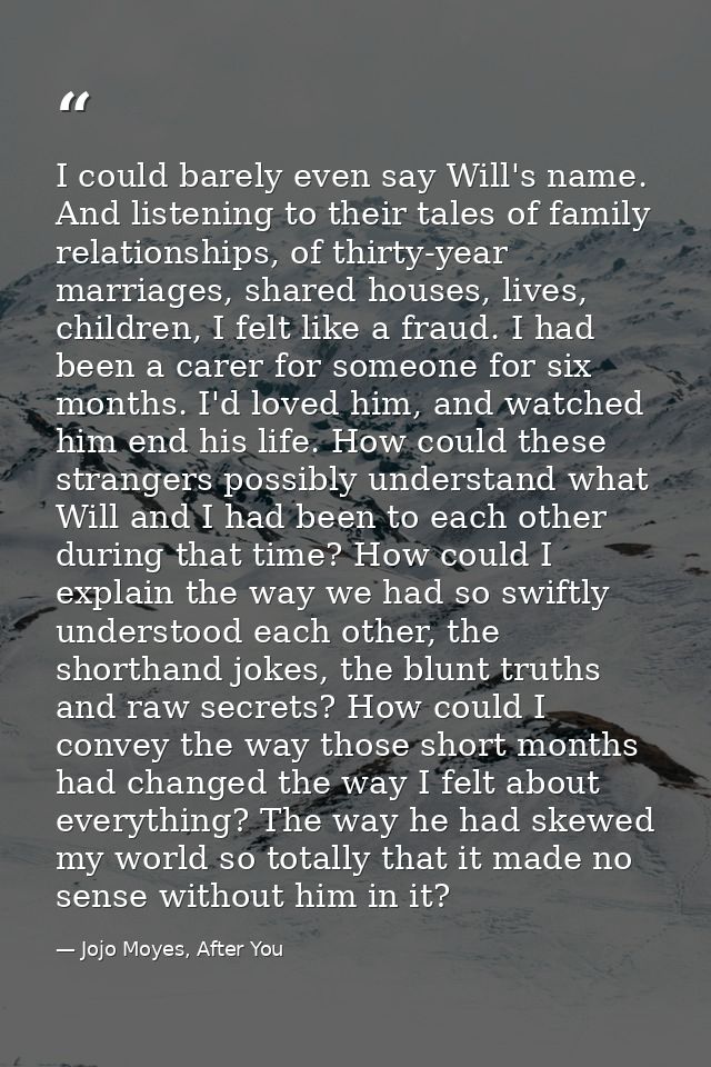 I could barely even say Will's name. And listening to their tales of family relationships, of thirty-year marriages, sha — Jojo Moyes, After You