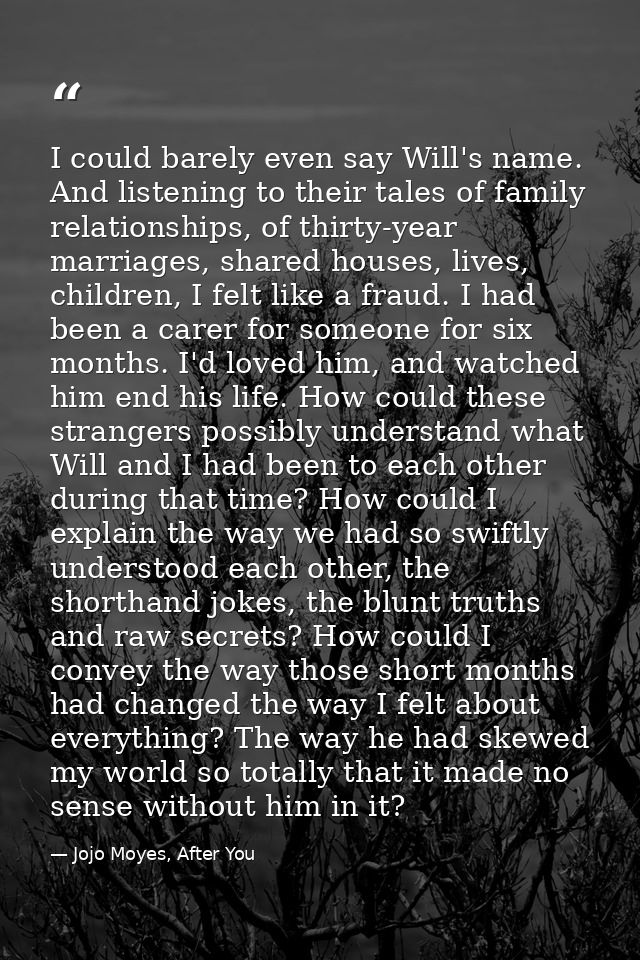 I could barely even say Will's name. And listening to their tales of family relationships, of thirty-year marriages, sha — Jojo Moyes, After You