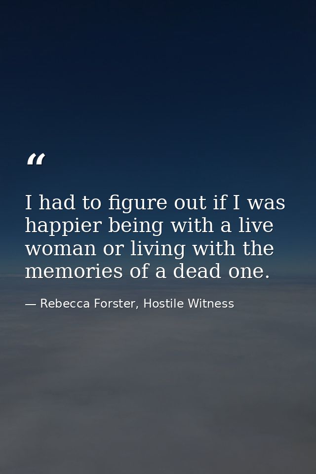 I had to figure out if I was happier being with a live woman or living with the memories of a dead one. — Rebecca Forster, Hostile Witness