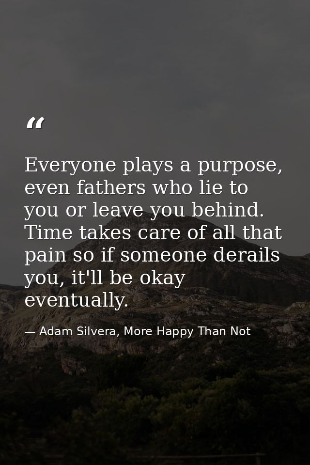 Everyone plays a purpose, even fathers who lie to you or leave you behind. Time takes care of all that pain so if someon — Adam Silvera, More Happy Than Not