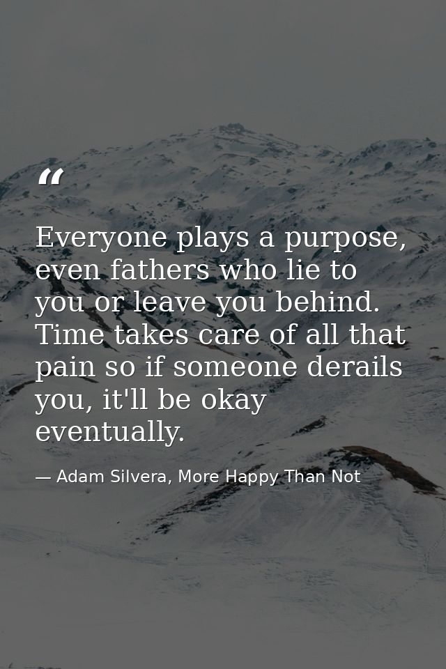 Everyone plays a purpose, even fathers who lie to you or leave you behind. Time takes care of all that pain so if someon — Adam Silvera, More Happy Than Not