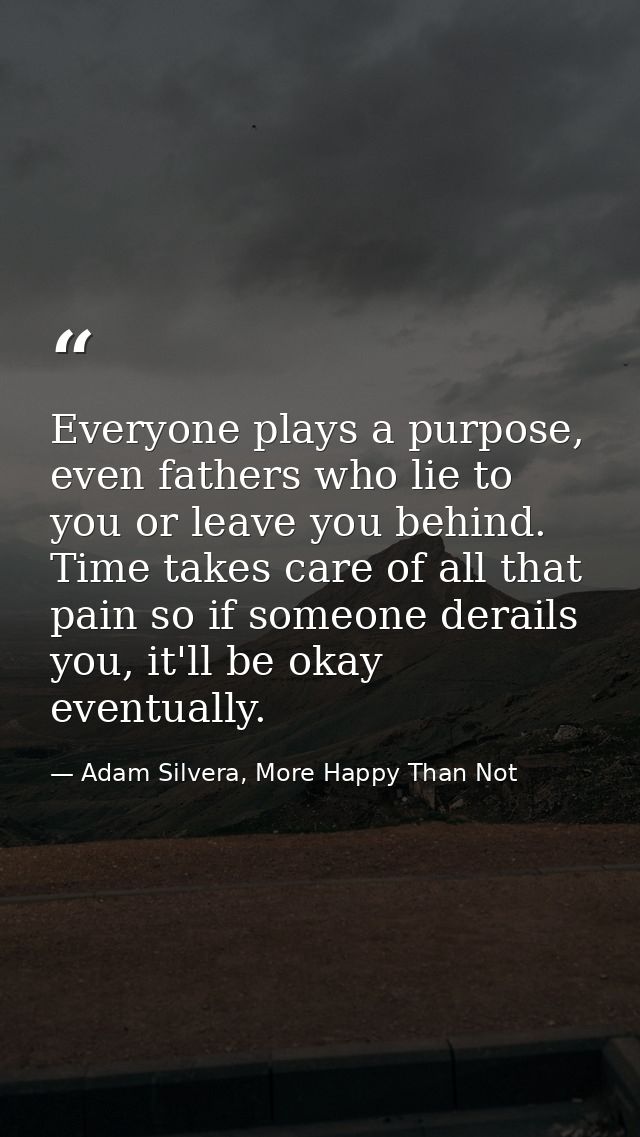 Everyone plays a purpose, even fathers who lie to you or leave you behind. Time takes care of all that pain so if someon — Adam Silvera, More Happy Than Not