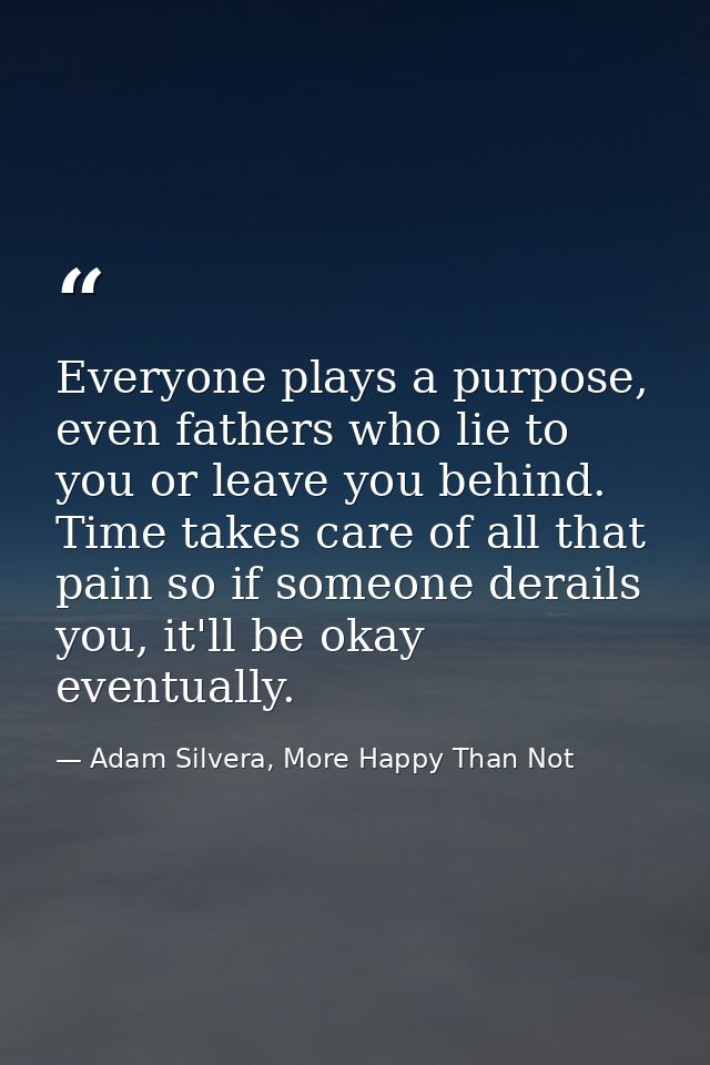 Everyone plays a purpose, even fathers who lie to you or leave you behind. Time takes care of all that pain so if someon — Adam Silvera, More Happy Than Not