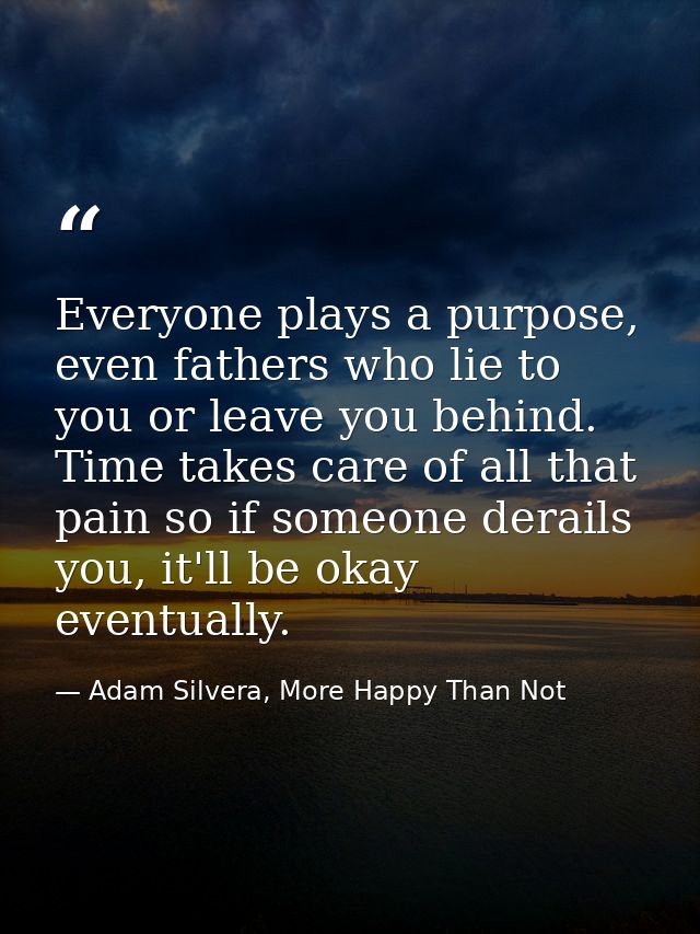 Everyone plays a purpose, even fathers who lie to you or leave you behind. Time takes care of all that pain so if someon — Adam Silvera, More Happy Than Not