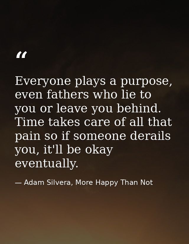 Everyone plays a purpose, even fathers who lie to you or leave you behind. Time takes care of all that pain so if someon — Adam Silvera, More Happy Than Not