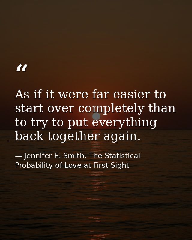 As if it were far easier to start over completely than to try to put everything back together again. — Jennifer E. Smith, The Statistical Probability of Love at First Sight